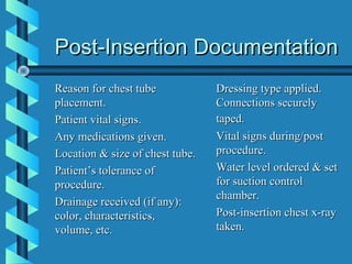 Post-Insertion Documentation
Reason for chest tube            Dressing type applied.
placement.                       Connections securely
Patient vital signs.             taped.
Any medications given.           Vital signs during/post
Location & size of chest tube.   procedure.
Patient’s tolerance of           Water level ordered & set
procedure.                       for suction control
                                 chamber.
Drainage received (if any):
color, characteristics,          Post-insertion chest x-ray
volume, etc.                     taken.
 