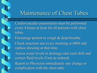 Maintenance of Chest Tubes
Cardiovascular assessments must be performed
every 4 hours at least for all patients with chest
tubes.
Encourage patient to cough & deep breathe.
Check insertion site every morning at 0800 and
replace dressing at that time.
Assess water levels in drainage unit each shift and
correct fluid levels if not as ordered.
Report to Physician immediately any change or
complication with the chest tube.
 