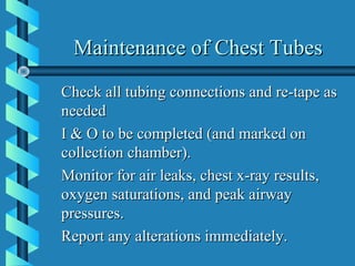 Maintenance of Chest Tubes
Check all tubing connections and re-tape as
needed
I & O to be completed (and marked on
collection chamber).
Monitor for air leaks, chest x-ray results,
oxygen saturations, and peak airway
pressures.
Report any alterations immediately.
 