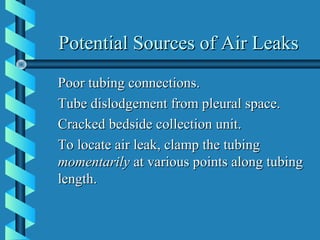 Potential Sources of Air Leaks
Poor tubing connections.
Tube dislodgement from pleural space.
Cracked bedside collection unit.
To locate air leak, clamp the tubing
momentarily at various points along tubing
length.
 