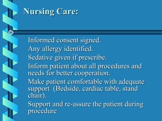 Nursing Care:


 Informed consent signed.
 Any allergy identified.
 Sedative given if prescribe.
 Inform patient about all procedures and
 needs for better cooperation.
 Make patient comfortable with adequate
 support (Bedside, cardiac table, stand
 chair).
 Support and re-assure the patient during
 procedure
 