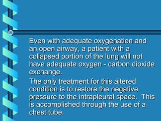 Even with adequate oxygenation and
an open airway, a patient with a
collapsed portion of the lung will not
have adequate oxygen - carbon dioxide
exchange.
The only treatment for this altered
condition is to restore the negative
pressure to the intrapleural space. This
is accomplished through the use of a
chest tube.
 