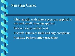 Nursing Care:


 After needle with drawn pressure applied at
 site and small dressing applied.
 Patient is kept on bed rest.
 Record: details of fluid and any complains.
 Evaluate Patients after procedure
 