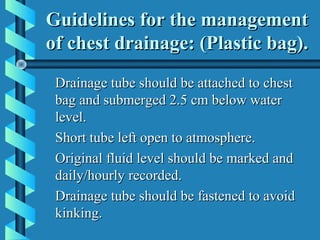 Guidelines for the management
of chest drainage: (Plastic bag).
 Drainage tube should be attached to chest
 bag and submerged 2.5 cm below water
 level.
 Short tube left open to atmosphere.
 Original fluid level should be marked and
 daily/hourly recorded.
 Drainage tube should be fastened to avoid
 kinking.
 