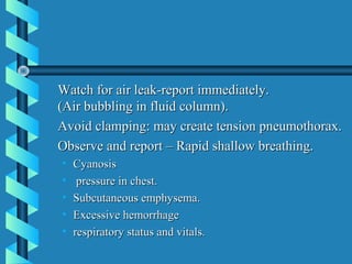 Watch for air leak-report immediately.
(Air bubbling in fluid column).
Avoid clamping: may create tension pneumothorax.
Observe and report – Rapid shallow breathing.
•   Cyanosis
•    pressure in chest.
•   Subcutaneous emphysema.
•   Excessive hemorrhage
•   respiratory status and vitals.
 