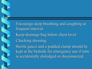 Encourage deep breathing and coughing at
frequent interval.
Keep drainage bag below chest level.
Checking dressing.
Sterile gauze and a padded clamp should be
kept at the bedside for emergency use if tube
is accidentally dislodged or disconnected.
 