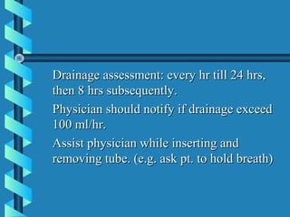 Drainage assessment: every hr till 24 hrs,
then 8 hrs subsequently.
Physician should notify if drainage exceed
100 ml/hr.
Assist physician while inserting and
removing tube. (e.g. ask pt. to hold breath)
 