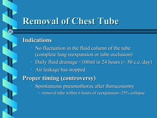 Removal of Chest Tube
Indications
  • No fluctuation in the fluid column of the tube
    (complete lung reexpansion or tube occlusion)
  • Daily fluid drainage <100ml in 24 hours (< 50 c.c./day)
  • Air leakage has stopped
Proper timing (controversy)
  • Spontaneous pneumothorax after thoracostomy
     – removal tube within 6 hours of reexpansion--25% collapse
 