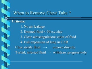When to Remove Chest Tube ?
Criteria:
     1. No air leakage
     2. Drained fluid < 50 c.c./day
     3. Clear serosanguineous color of fluid
     4. Full expansion of lung in CXR
  Clear sterile fluid       remove directly
  Turbid, infected fluid    withdraw progressively
 