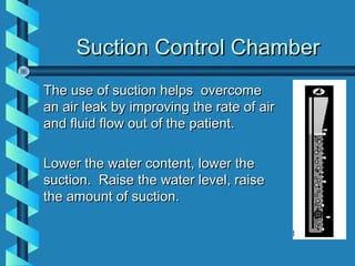 Suction Control Chamber
The use of suction helps overcome
an air leak by improving the rate of air
and fluid flow out of the patient.

Lower the water content, lower the
suction. Raise the water level, raise
the amount of suction.
 