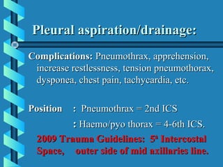 Pleural aspiration/drainage:
Complications: Pneumothrax, apprehension,
 increase restlessness, tension pneumothorax,
 dysponea, chest pain, tachycardia, etc.

Position   : Pneumothrax = 2nd ICS
           : Haemo/pyo thorax = 4-6th ICS.
  2009 Trauma Guidelines: 5th Intercostal
  Space, outer side of mid axillaries line.
 