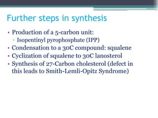 Further steps in synthesis
• Production of a 5-carbon unit:
▫ Isopentinyl pyrophosphate (IPP)
• Condensation to a 30C compound: squalene
• Cyclization of squalene to 30C lanosterol
• Synthesis of 27-Carbon cholesterol (defect in
this leads to Smith-Lemli-Opitz Syndrome)
 