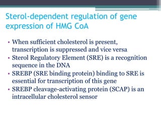 Sterol-dependent regulation of gene
expression of HMG CoA
• When sufficient cholesterol is present,
transcription is suppressed and vice versa
• Sterol Regulatory Element (SRE) is a recognition
sequence in the DNA
• SREBP (SRE binding protein) binding to SRE is
essential for transcription of this gene
• SREBP cleavage-activating protein (SCAP) is an
intracellular cholesterol sensor
 