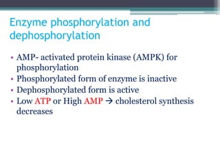 Enzyme phosphorylation and
dephosphorylation
• AMP- activated protein kinase (AMPK) for
phosphorylation
• Phosphorylated form of enzyme is inactive
• Dephosphorylated form is active
• Low ATP or High AMP  cholesterol synthesis
decreases
 