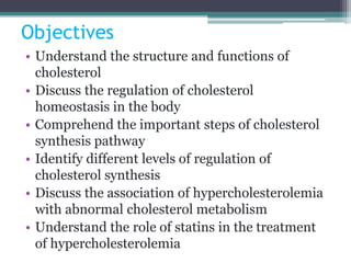 Objectives
• Understand the structure and functions of
cholesterol
• Discuss the regulation of cholesterol
homeostasis in the body
• Comprehend the important steps of cholesterol
synthesis pathway
• Identify different levels of regulation of
cholesterol synthesis
• Discuss the association of hypercholesterolemia
with abnormal cholesterol metabolism
• Understand the role of statins in the treatment
of hypercholesterolemia
 