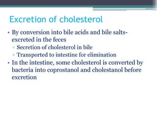 Excretion of cholesterol
• By conversion into bile acids and bile salts-
excreted in the feces
▫ Secretion of cholesterol in bile
▫ Transported to intestine for elimination
• In the intestine, some cholesterol is converted by
bacteria into coprostanol and cholestanol before
excretion
 