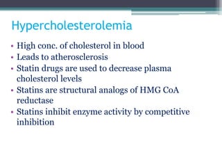 Hypercholesterolemia
• High conc. of cholesterol in blood
• Leads to atherosclerosis
• Statin drugs are used to decrease plasma
cholesterol levels
• Statins are structural analogs of HMG CoA
reductase
• Statins inhibit enzyme activity by competitive
inhibition
 
