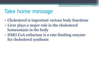 Take home message
• Cholesterol is important various body functions
• Liver plays a major role in the cholesterol
homeostasis in the body
• HMG CoA reductase is a rate-limiting enzyme
for cholesterol synthesis
 
