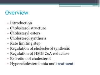 Overview
• Introduction
• Cholesterol structure
• Cholesteryl esters
• Cholesterol synthesis
• Rate limiting step
• Regulation of cholesterol synthesis
• Regulation of HMG CoA reductase
• Excretion of cholesterol
• Hypercholesterolemia and treatment
 