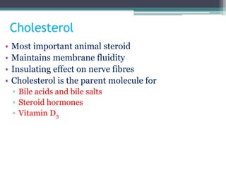 Cholesterol
• Most important animal steroid
• Maintains membrane fluidity
• Insulating effect on nerve fibres
• Cholesterol is the parent molecule for
▫ Bile acids and bile salts
▫ Steroid hormones
▫ Vitamin D3
 