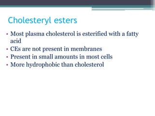 Cholesteryl esters
• Most plasma cholesterol is esterified with a fatty
acid
• CEs are not present in membranes
• Present in small amounts in most cells
• More hydrophobic than cholesterol
 