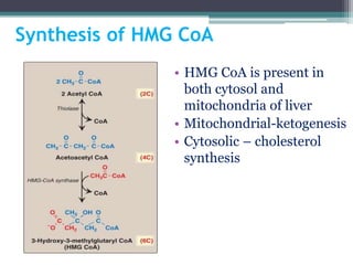 Synthesis of HMG CoA
• HMG CoA is present in
both cytosol and
mitochondria of liver
• Mitochondrial-ketogenesis
• Cytosolic – cholesterol
synthesis
 