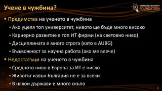 10
 Предимства на ученето в чужбина
 Ако уцеля топ университет, нивото ще бъде много високо
 Кариерно развитие в топ ИТ фирми (на световно ниво)
 Дисциплината е много строга (като в AUBG)
 Възможност за научна работа (ако ме влече)
 Недостатъци на ученето в чужбина
 Средното ниво в Европа за ИТ е ниско
 Животът извън България не е за всеки
 В някои държави е много скъпо
Учене в чужбина?
 
