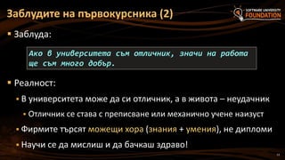 13
 Заблуда:
 Реалност:
 В университета може да си отличник, а в живота – неудачник
 Отличник се става с преписване или механично учене наизуст
 Фирмите търсят можещи хора (знания + умения), не дипломи
 Научи се да мислиш и да бачкаш здраво!
Заблудите на първокурсника (2)
Ако в университета съм отличник, значи на работа
ще съм много добър.
 