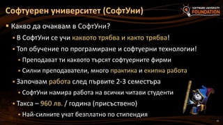 19
 Какво да очаквам в СофтУни?
 В СофтУни се учи каквото трябва и както трябва!
 Топ обучение по програмиране и софтуерни технологии!
 Преподават ти каквото търсят софтуерните фирми
 Силни преподаватели, много практика и екипна работа
 Започвам работа след първите 2-3 семестъра
 СофтУни намира работа на всички читави студенти
 Такса – 960 лв. / година (присъствено)
 Най-силните учат безплатно по стипендия
Софтуерен университет (СофтУни)
 