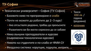 27
 Технически университет – София (ТУ-София)
 Базовото ниво по програмиране е слабо
 Почти не можете да работите до 2-3 курс!
 Ако отсъствате редовно, трябва да прекъснете
 Развитието ви би могло сериозно да се забави
 Няма външни преподаватели и курсове
(съвременни технологични курсове)
 Нивото на студентите е по-слабо от ФМИ-СУ
 Феодална система: корупция, подкупи, интриги, …
ТУ-София
 Такса:
650 лв. /
година
(редовно)
 източник
 