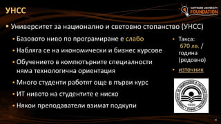 28
 Университет за национално и световно стопанство (УНСС)
 Базовото ниво по програмиране е слабо
 Набляга се на икономически и бизнес курсове
 Обучението в компютърните специалности
няма технологична ориентация
 Много студенти работят още в първи курс
 ИТ нивото на студентите е ниско
 Някои преподаватели взимат подкупи
УНСС
 Такса:
670 лв. /
година
(редовно)
 източник
 