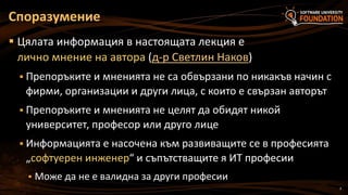 3
 Цялата информация в настоящата лекция е
лично мнение на автора (д-р Светлин Наков)
 Препоръките и мненията не са обвързани по никакъв начин с
фирми, организации и други лица, с които е свързан авторът
 Препоръките и мненията не целят да обидят никой
университет, професор или друго лице
 Информацията е насочена към развиващите се в професията
„софтуерен инженер“ и съпътстващите я ИТ професии
 Може да не е валидна за други професии
Споразумение
 