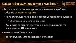 30
 Ако все пак сте решили да учите и живеете в чужбина,
изберете елитен университет!
 Няма смисъл да учите в долнопробен университет в чужбина
 И в България има менте университети
 Ако искате да станете софтуерен инженер, изберете топ
университет с ИТ насоченост
 Ученето в чужбина е скъпо!
 За топ студенти има предвидени стипендии
Как да изберем университет в чужбина?
 