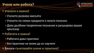 35
 Ученето е важно!
 Ученето развива мисълта
 Ученето по някои предмети е много полезно
 Дава дълбоки теоретични познания и разширява вашия
кръгозор
 Работата е важна!
 Работата дава практика
 Без практика не може да се научите
 Винаги съчетавайте учене и практика!
Учене или работа?
 