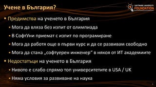 9
 Предимства на ученето в България
 Мога да вляза без изпит от олимпиада
 В СофтУни приемат с изпит по програмиране
 Мога да работя още в първи курс и да се развивам свободно
 Мога да стана „софтуерен инженер“ в някоя от ИТ академиите
 Недостатъци на ученето в България
 Нивото е слабо спрямо топ университетите в USA / UK
 Няма условия за развиване на наука
Учене в България?
 