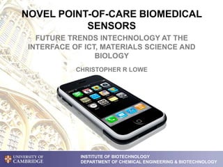 NOVEL POINT-OF-CARE BIOMEDICAL
SENSORS
FUTURE TRENDS INTECHNOLOGY AT THE
INTERFACE OF ICT, MATERIALS SCIENCE AND
BIOLOGY
INSTITUTE OF BIOTECHNOLOGY
DEPARTMENT OF CHEMICAL ENGINEERING & BIOTECHNOLOGY
CHRISTOPHER R LOWE
 