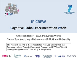 IP CREWCognitive Radio Experimentation World Christoph Heller – EADS Innovation Works Stefan Bouckaert, Ingrid Moerman – IBBT, Ghent University The research leading to these results has received funding from the European Union's Seventh Framework Programme ([FP7/2007-2013]) under grant agreement n°258301 (CREW project). 