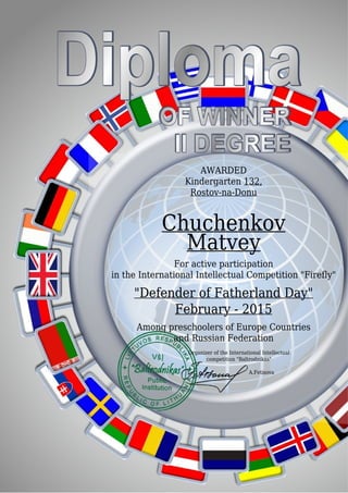 AWARDED
Kindergarten 132,
Rostov-na-Donu
Chuchenkov
Matvey
For active participation
in the International Intellectual Competition "Firefly"
"Defender of Fatherland Day"
February - 2015
Among preschoolers of Europe Countries
and Russian Federation
Organizer of the International Intellectual
competition "Baltrodnikas"
A.Fetisova
 