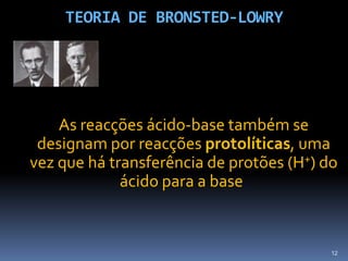 TEORIA DE BRONSTED-LOWRYAs reacções ácido-base também se designam por reacções protolíticas, uma vez que há transferência de protões (H+) do ácido para a base.12