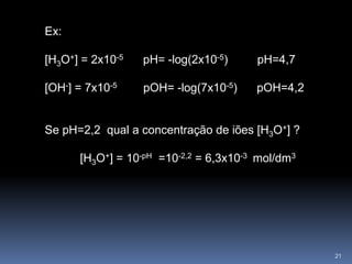 Ex: [H3O+] = 2x10-5       pH= -log(2x10-5)         pH=4,7[OH-] = 7x10-5         pOH= -log(7x10-5)      pOH=4,2Se pH=2,2  qual a concentração de iões [H3O+] ? 	[H3O+] = 10-pH  =10-2,2 = 6,3x10-3  mol/dm321