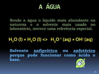 A ÁGUASendo a água o líquido mais abundante na natureza e o solvente mais usado no laboratório, merece uma referência especial.H2O (l) + H2O (l) <>   H3O + (aq) + OH- (aq)Solvente anfiprótico ou anfotérico  porque pode funcionar como ácido e base. 22