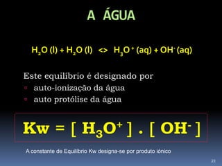 A ÁGUAH2O (l) + H2O (l)   <>   H3O + (aq) + OH- (aq)Este equilíbrio é designado porauto-ionização da água auto protólise da águaKw =  H3O+  .  OH- 23A constante de Equilíbrio Kw designa-se por produto iónico