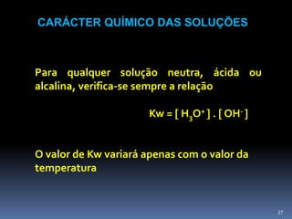 CARÁCTER QUÍMICO DAS SOLUÇÕESPara qualquer solução neutra, ácida ou alcalina, verifica-se sempre a relaçãoKw =  H3O+  .  OH- O valor de Kw variará apenas com o valor da temperatura27