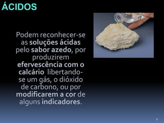 ÁCIDOSÁCIDOS	Podem reconhecer-se as soluções ácidas pelo sabor azedo, por produzirem efervescência com o calcário  libertando-se um gás, o dióxido de carbono, ou por modificarem a cor de alguns indicadores.3