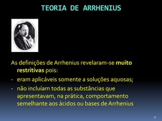TEORIA DE ARRHENIUSAs definições de Arrhenius revelaram-se muito restritivas pois:eram aplicáveis somente a soluções aquosas;- 	não incluíam todas as substâncias que apresentavam, na prática, comportamento semelhante aos ácidos ou bases de Arrhenius.8