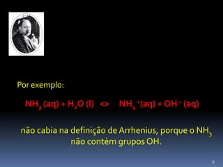 	Por exemplo:NH3 (aq) + H2O (l)   <>     NH4 +(aq) + OH – (aq)não cabia na definição de Arrhenius, porque o NH3 não contém grupos OH.9