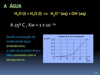 A ÁGUA<br />H2O (l) + H2O (l)  <>   H3O + (aq) + OH- (aq)<br />	A 25º C , Kw = 1 x 10 -14<br />Sendo a ionização da <br />...