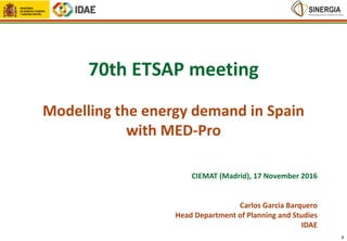 70th ETSAP meeting
Modelling the energy demand in Spain
with MED-Pro
CIEMAT (Madrid), 17 November 2016
Carlos Garcia Barquero
Head Department of Planning and Studies
IDAE
1
 