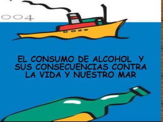 EL CONSUMO DE ALCOHOL Y
SUS CONSECUENCIAS CONTRA
LA VIDA Y NUESTRO MAR
 