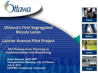 Ottawa's First Segregated
Bicycle Lanes
Laurier Avenue Pilot Project
The Process from Planning to
Implementation and Monitoring
Robin Bennett, MCIP RPP
Transportation Planning, City Of Ottawa
July 9, 2013
CIP/PIBC Conference, Vancouver
 